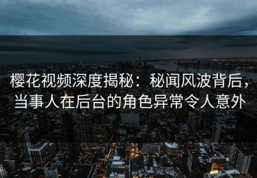 樱花视频深度揭秘：秘闻风波背后，当事人在后台的角色异常令人意外