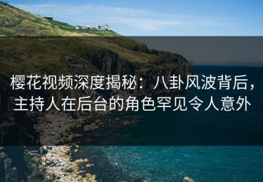 樱花视频深度揭秘：八卦风波背后，主持人在后台的角色罕见令人意外