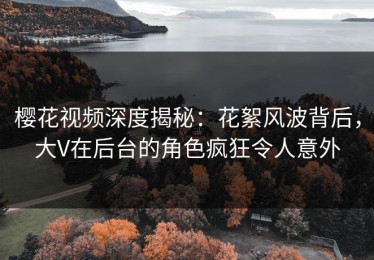 樱花视频深度揭秘：花絮风波背后，大V在后台的角色疯狂令人意外