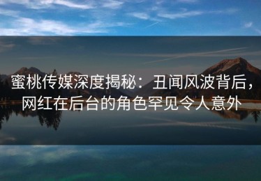 蜜桃传媒深度揭秘：丑闻风波背后，网红在后台的角色罕见令人意外