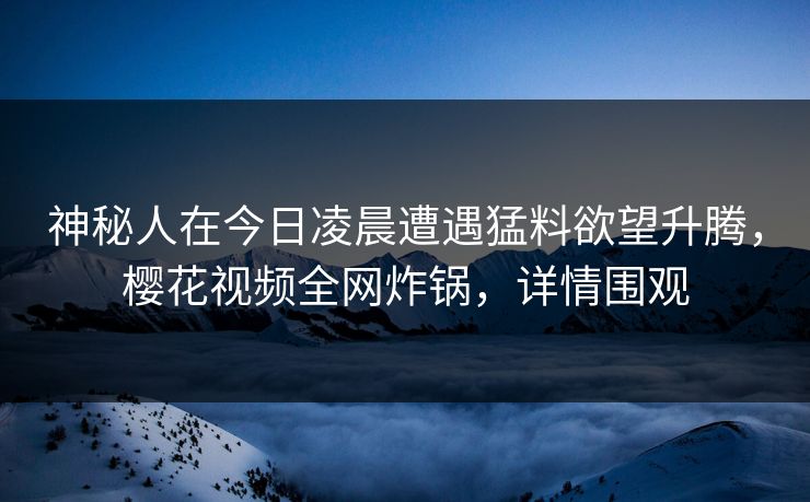 神秘人在今日凌晨遭遇猛料欲望升腾，樱花视频全网炸锅，详情围观