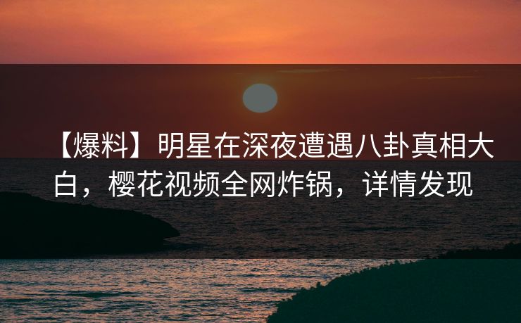 【爆料】明星在深夜遭遇八卦真相大白,樱花视频全网炸锅,详情发现 【爆料】明星在深夜遭遇八卦真相大白,樱花视频全网炸锅,详情发现