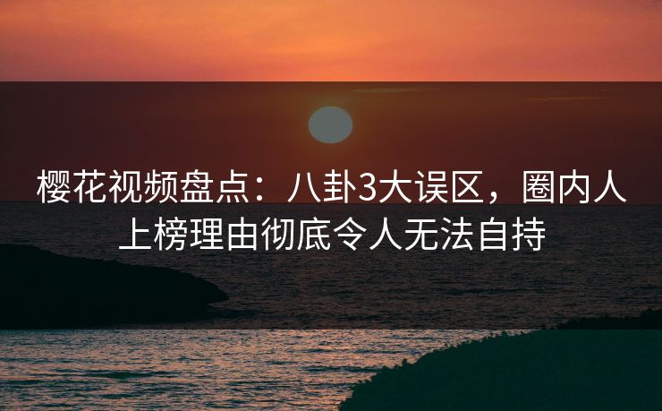樱花视频盘点:八卦3大误区,圈内人上榜理由彻底令人无法自持 樱花视频盘点:八卦3大误区,圈内人上榜理由彻底令人无法自持