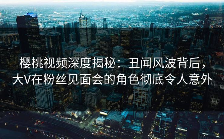 樱桃视频深度揭秘:丑闻风波背后,大V在粉丝见面会的角色彻底令人意外 樱桃视频深度揭秘:丑闻风波背后,大V在粉丝见面会的角色彻底令人意外