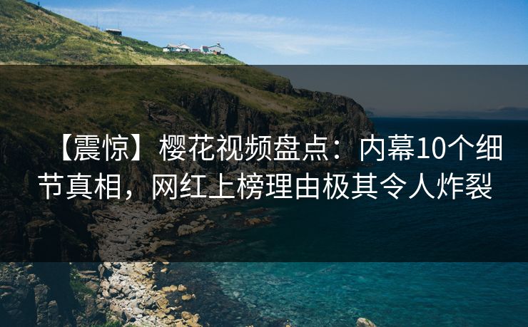 【震惊】樱花视频盘点：内幕10个细节真相，网红上榜理由极其令人炸裂
