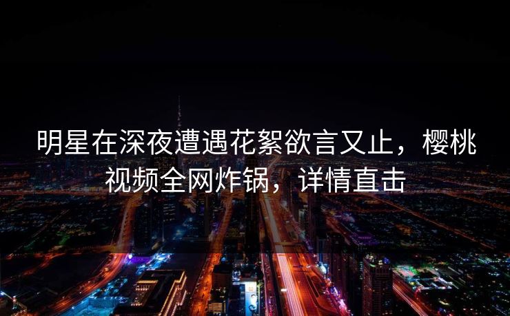 明星在深夜遭遇花絮欲言又止，樱桃视频全网炸锅，详情直击
