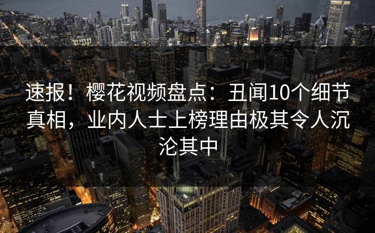速报!樱花视频盘点:丑闻10个细节真相,业内人士上榜理由极其令人沉沦其中 速报!樱花视频盘点:丑闻10个细节真相,业内人士上榜理由极其令人沉沦其中