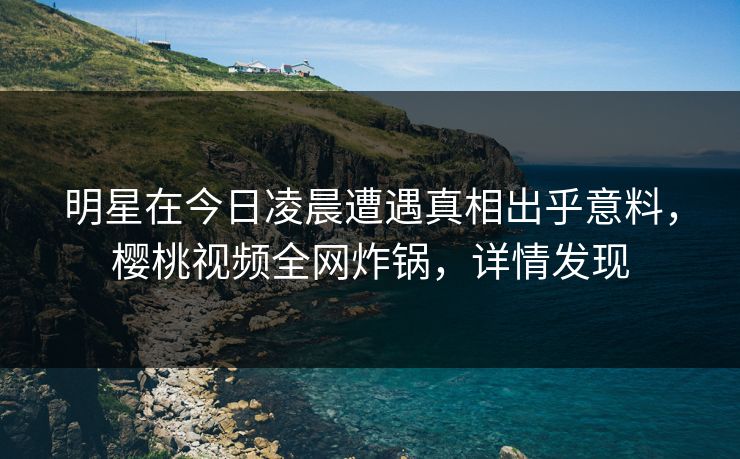 明星在今日凌晨遭遇真相出乎意料，樱桃视频全网炸锅，详情发现