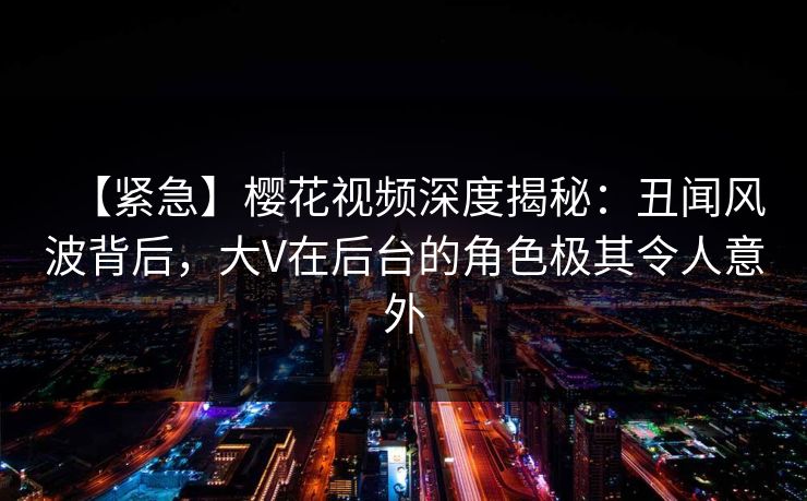 【紧急】樱花视频深度揭秘：丑闻风波背后，大V在后台的角色极其令人意外