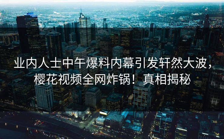 业内人士中午爆料内幕引发轩然大波,樱花视频全网炸锅!真相揭秘 业内人士中午爆料内幕引发轩然大波,樱花视频全网炸锅!真相揭秘