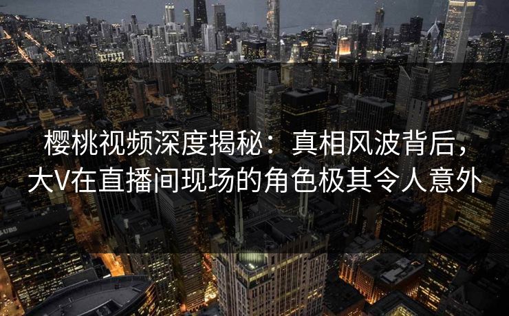 樱桃视频深度揭秘:真相风波背后,大V在直播间现场的角色极其令人意外 樱桃视频深度揭秘:真相风波背后,大V在直播间现场的角色极其令人意外