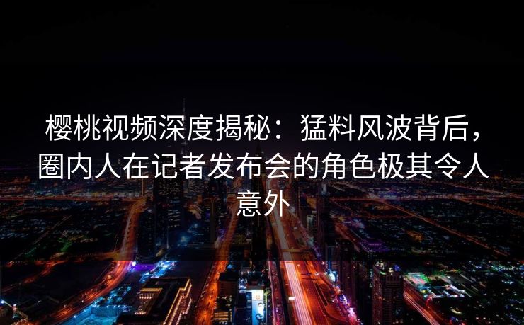 樱桃视频深度揭秘:猛料风波背后,圈内人在记者发布会的角色极其令人意外 樱桃视频深度揭秘:猛料风波背后,圈内人在记者发布会的角色极其令人意外