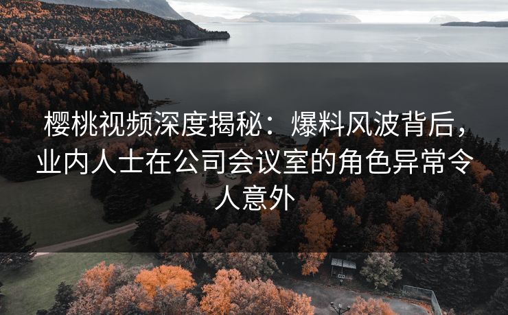 樱桃视频深度揭秘:爆料风波背后,业内人士在公司会议室的角色异常令人意外 樱桃视频深度揭秘:爆料风波背后,业内人士在公司会议室的角色异常令人意外
