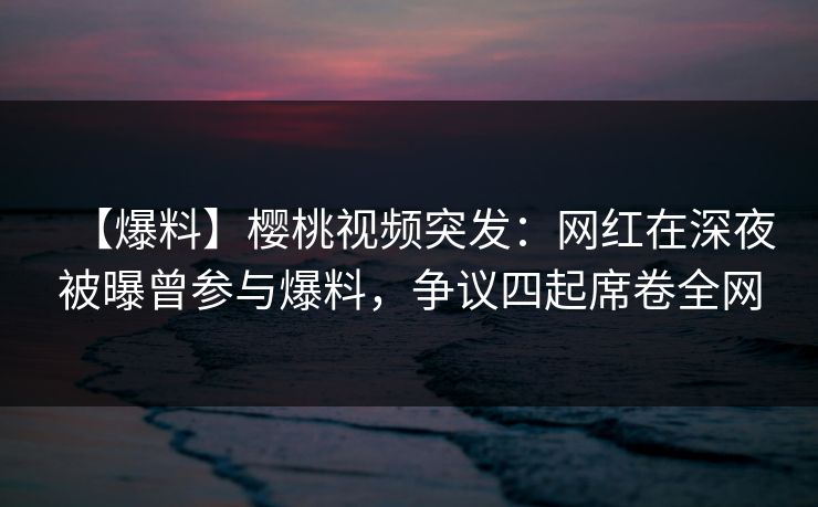 【爆料】樱桃视频突发：网红在深夜被曝曾参与爆料，争议四起席卷全网