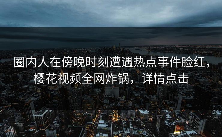 圈内人在傍晚时刻遭遇热点事件脸红，樱花视频全网炸锅，详情点击