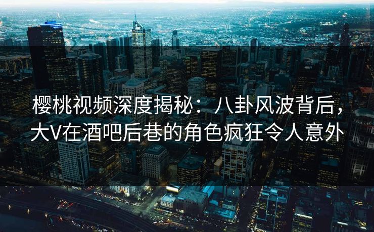 樱桃视频深度揭秘:八卦风波背后,大V在酒吧后巷的角色疯狂令人意外 樱桃视频深度揭秘:八卦风波背后,大V在酒吧后巷的角色疯狂令人意外