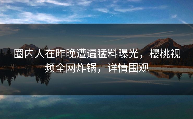 圈内人在昨晚遭遇猛料曝光，樱桃视频全网炸锅，详情围观