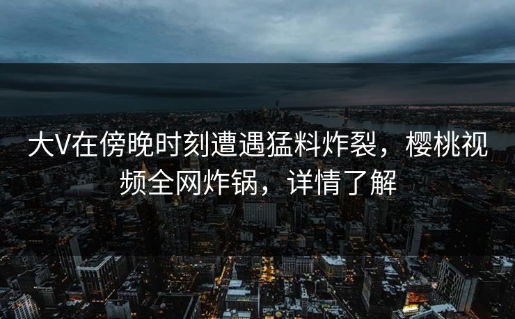 大V在傍晚时刻遭遇猛料炸裂，樱桃视频全网炸锅，详情了解