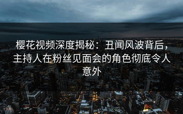 樱花视频深度揭秘:丑闻风波背后,主持人在粉丝见面会的角色彻底令人意外 樱花视频深度揭秘:丑闻风波背后,主持人在粉丝见面会的角色彻底令人意外