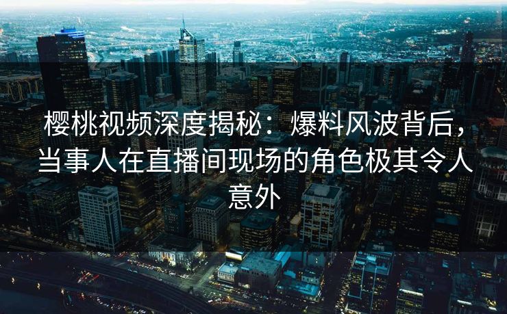樱桃视频深度揭秘：爆料风波背后，当事人在直播间现场的角色极其令人意外