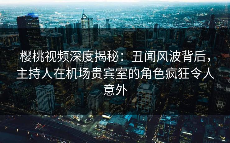 樱桃视频深度揭秘:丑闻风波背后,主持人在机场贵宾室的角色疯狂令人意外 樱桃视频深度揭秘:丑闻风波背后,主持人在机场贵宾室的角色疯狂令人意外