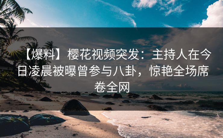 【爆料】樱花视频突发：主持人在今日凌晨被曝曾参与八卦，惊艳全场席卷全网