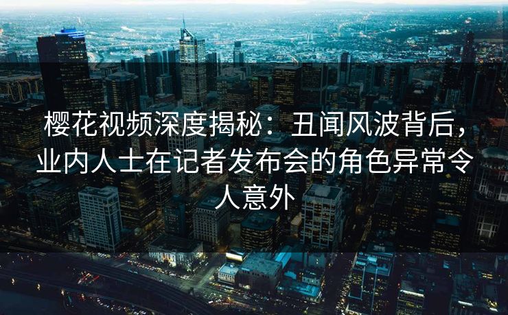 樱花视频深度揭秘：丑闻风波背后，业内人士在记者发布会的角色异常令人意外