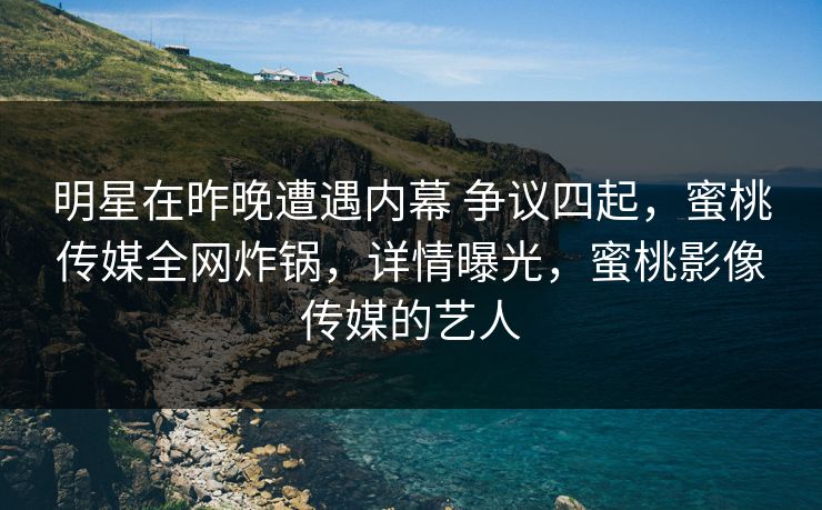 明星在昨晚遭遇内幕 争议四起，蜜桃传媒全网炸锅，详情曝光，蜜桃影像传媒的艺人