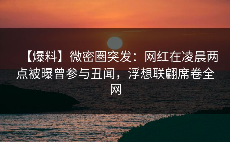 【爆料】微密圈突发：网红在凌晨两点被曝曾参与丑闻，浮想联翩席卷全网