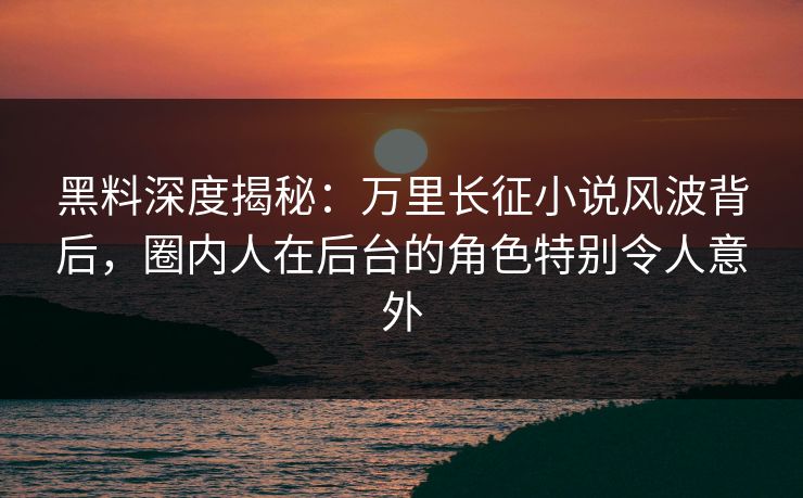 黑料深度揭秘:万里长征小说风波背后,圈内人在后台的角色特别令人意外 黑料深度揭秘:万里长征小说风波背后,圈内人在后台的角色特别令人意外