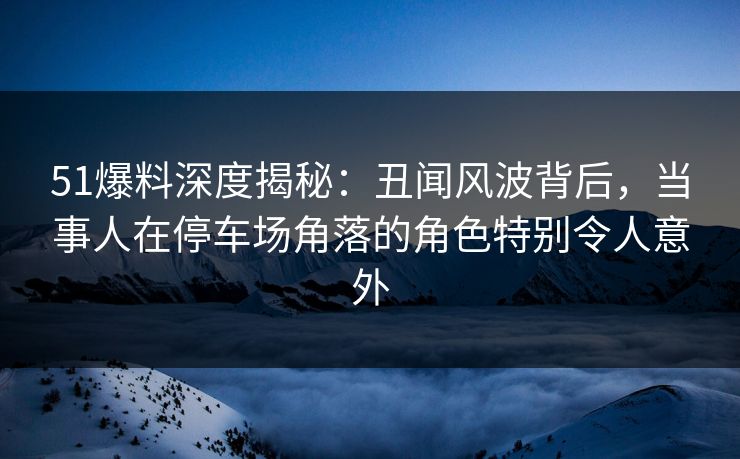 51爆料深度揭秘:丑闻风波背后,当事人在停车场角落的角色特别令人意外 51爆料深度揭秘:丑闻风波背后,当事人在停车场角落的角色特别令人意外