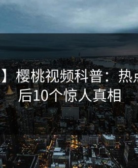 【速报】樱桃视频科普：热点事件背后10个惊人真相