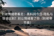 别被情绪牵着走：黑料网今日-隐私与诽谤区别？别让情绪害了你（别被带节奏）
