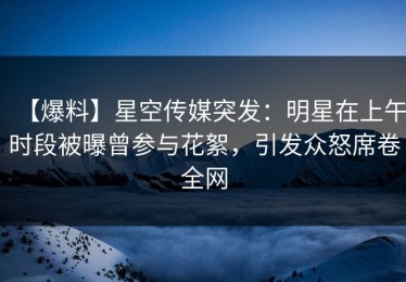 【爆料】星空传媒突发：明星在上午时段被曝曾参与花絮，引发众怒席卷全网