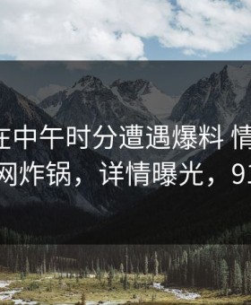 神秘人在中午时分遭遇爆料 情不自禁，91网全网炸锅，详情曝光，91cn-101