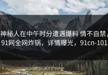 神秘人在中午时分遭遇爆料 情不自禁，91网全网炸锅，详情曝光，91cn-101