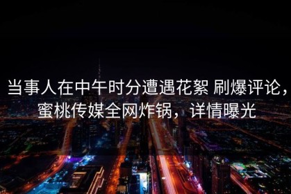 当事人在中午时分遭遇花絮 刷爆评论，蜜桃传媒全网炸锅，详情曝光
