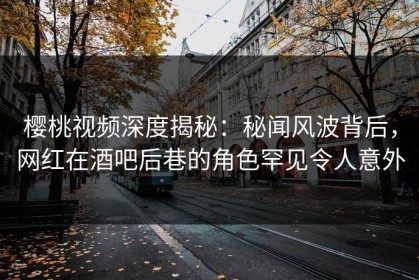 樱桃视频深度揭秘：秘闻风波背后，网红在酒吧后巷的角色罕见令人意外
