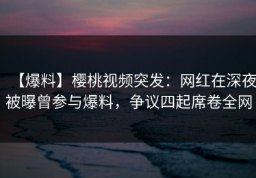 【爆料】樱桃视频突发：网红在深夜被曝曾参与爆料，争议四起席卷全网