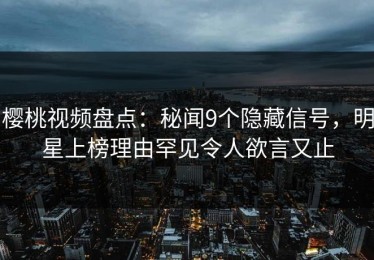 樱桃视频盘点：秘闻9个隐藏信号，明星上榜理由罕见令人欲言又止