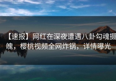 【速报】网红在深夜遭遇八卦勾魂摄魄，樱桃视频全网炸锅，详情曝光