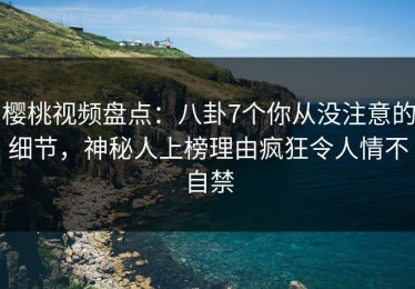 樱桃视频盘点：八卦7个你从没注意的细节，神秘人上榜理由疯狂令人情不自禁