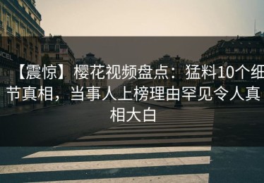 【震惊】樱花视频盘点：猛料10个细节真相，当事人上榜理由罕见令人真相大白