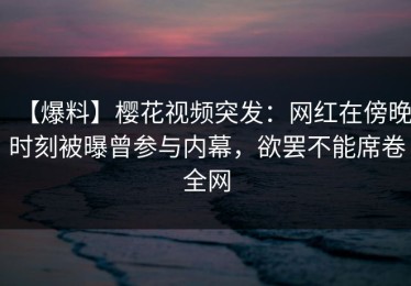 【爆料】樱花视频突发：网红在傍晚时刻被曝曾参与内幕，欲罢不能席卷全网
