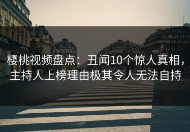 樱桃视频盘点：丑闻10个惊人真相，主持人上榜理由极其令人无法自持