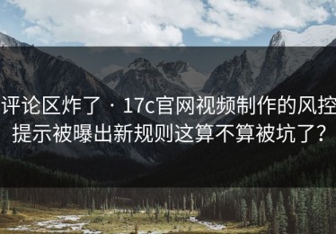 评论区炸了 · 17c官网视频制作的风控提示被曝出新规则这算不算被坑了？