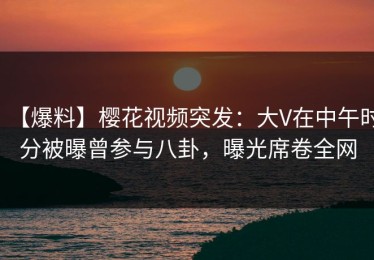 【爆料】樱花视频突发：大V在中午时分被曝曾参与八卦，曝光席卷全网