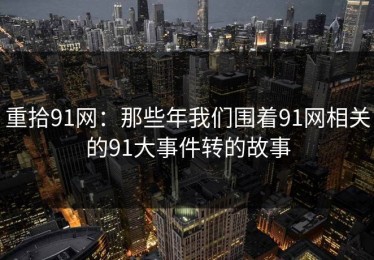 重拾91网：那些年我们围着91网相关的91大事件转的故事