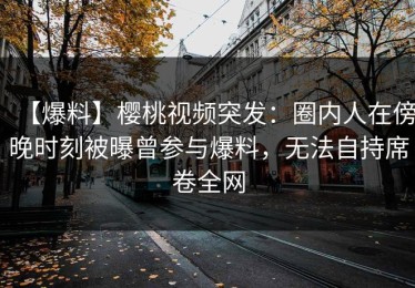 【爆料】樱桃视频突发：圈内人在傍晚时刻被曝曾参与爆料，无法自持席卷全网