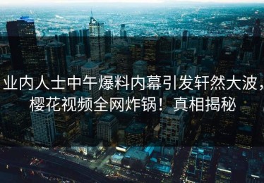 业内人士中午爆料内幕引发轩然大波，樱花视频全网炸锅！真相揭秘